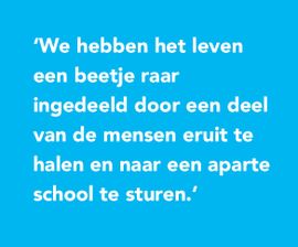 We hebben het leven een beetje raar ingedeeld door een deel van de mensen eruit te halen en naar een aparte school te sturen.