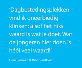 Dagbestedingsplekken vind ik oneerbiedig klinken: alsof het niks waard is wat je doet. Wat de jongeren hier doon in héél veel waard.