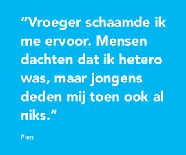 Vroeger schaamde ik me ervoor. Mensen dachten dat ik hetero was, maar jongens deden mij toen ook al niks.