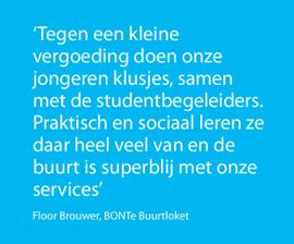 ‘Tegen een kleine vergoeding doen onze jongeren klusjes, samen met de studentbegeleiders. Praktisch en sociaal leren ze daar heel veel van en de buurt is superblij met onze services’ Floor Brouwer, BONTe Buurtloket